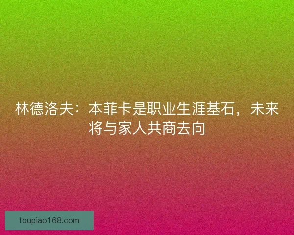 林德洛夫：本菲卡是职业生涯基石，未来将与家人共商去向