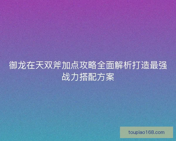 御龙在天双斧加点攻略全面解析打造最强战力搭配方案