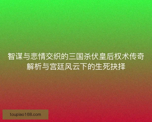 智谋与悲情交织的三国杀伏皇后权术传奇解析与宫廷风云下的生死抉择