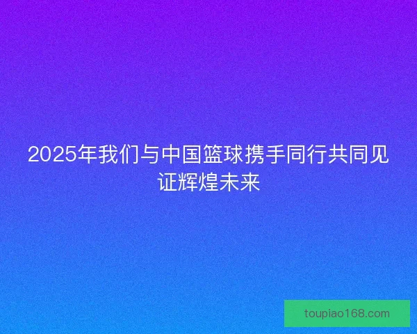 2025年我们与中国篮球携手同行共同见证辉煌未来