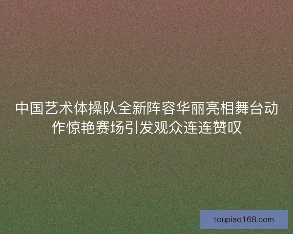 中国艺术体操队全新阵容华丽亮相舞台动作惊艳赛场引发观众连连赞叹