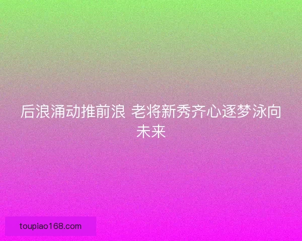 后浪涌动推前浪 老将新秀齐心逐梦泳向未来