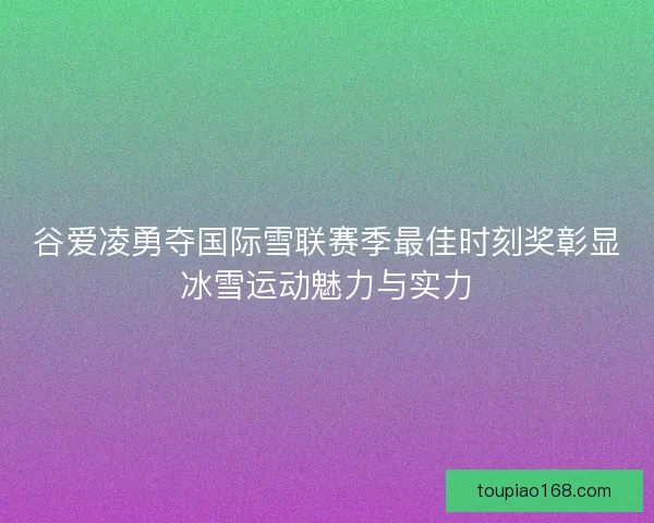 谷爱凌勇夺国际雪联赛季最佳时刻奖彰显冰雪运动魅力与实力