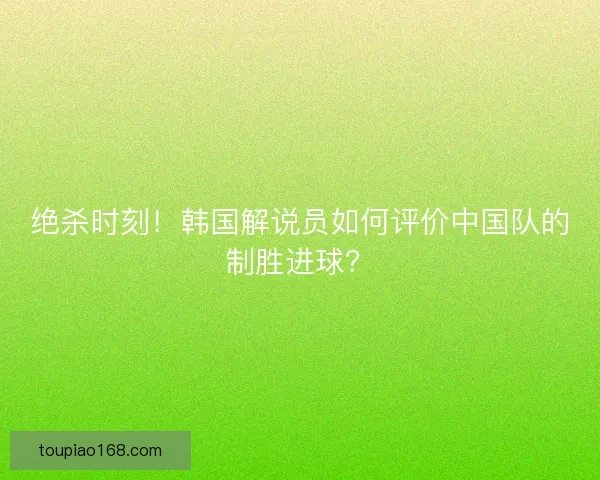 绝杀时刻！韩国解说员如何评价中国队的制胜进球？