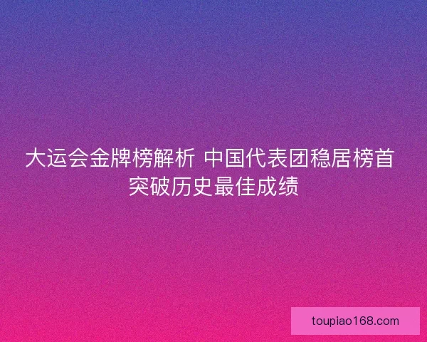 大运会金牌榜解析 中国代表团稳居榜首 突破历史最佳成绩
