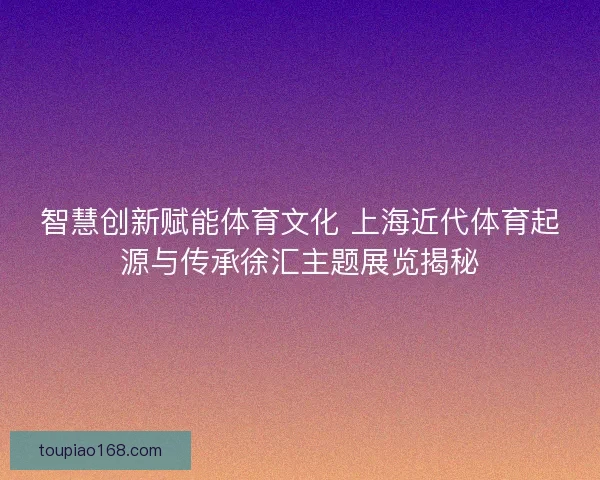 智慧创新赋能体育文化 上海近代体育起源与传承徐汇主题展览揭秘