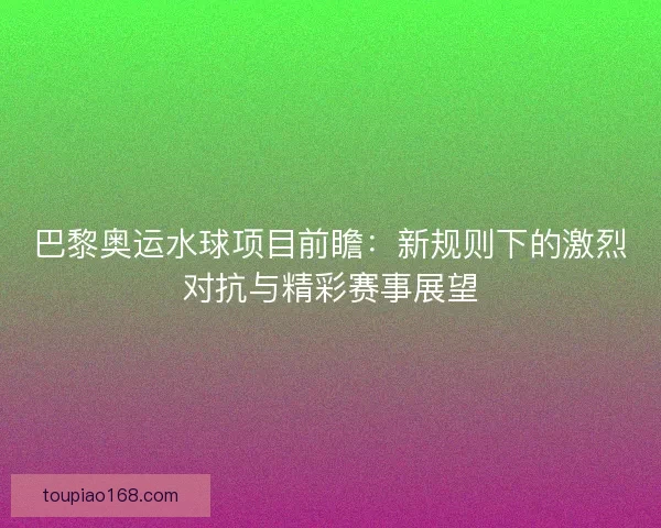 巴黎奥运水球项目前瞻：新规则下的激烈对抗与精彩赛事展望
