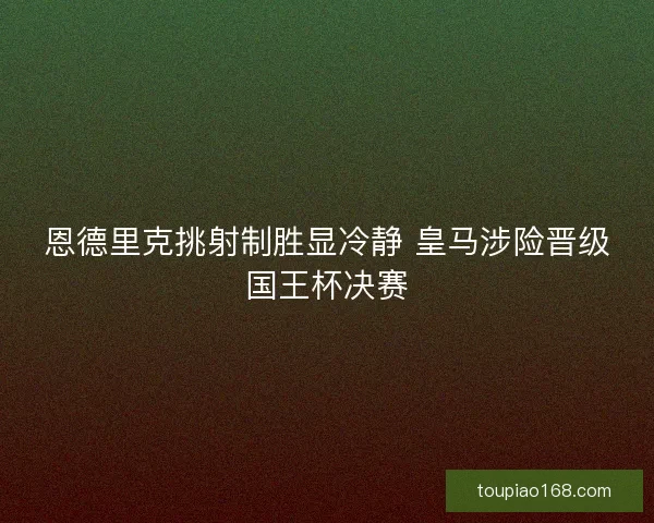 恩德里克挑射制胜显冷静 皇马涉险晋级国王杯决赛