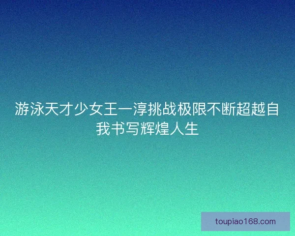 游泳天才少女王一淳挑战极限不断超越自我书写辉煌人生
