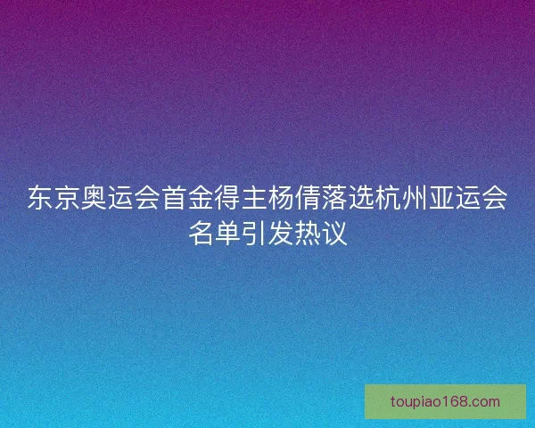 东京奥运会首金得主杨倩落选杭州亚运会名单引发热议