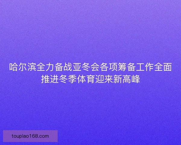 哈尔滨全力备战亚冬会各项筹备工作全面推进冬季体育迎来新高峰