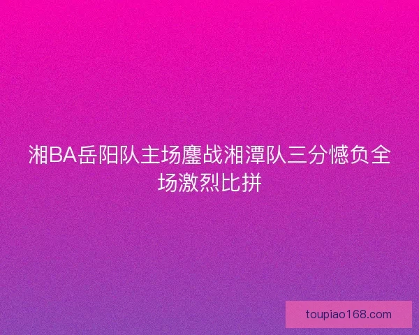 湘BA岳阳队主场鏖战湘潭队三分憾负全场激烈比拼