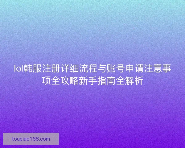 lol韩服注册详细流程与账号申请注意事项全攻略新手指南全解析 lol韩服注册详细流程与账号申请注意事项全攻略新手指南全解析