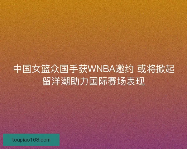 中国女篮众国手获WNBA邀约 或将掀起留洋潮助力国际赛场表现