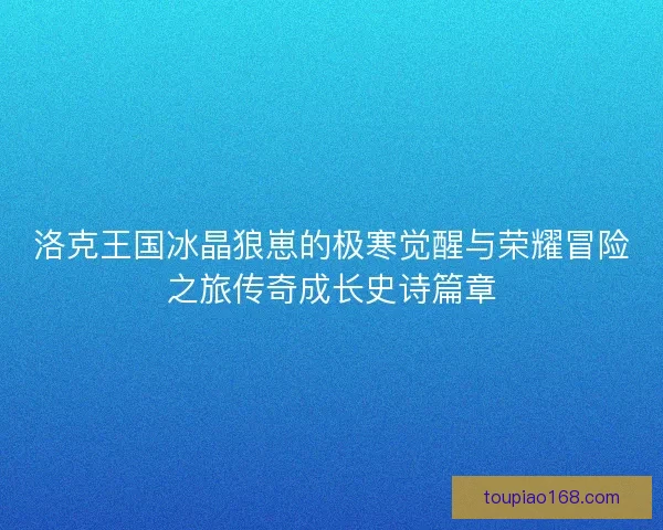 洛克王国冰晶狼崽的极寒觉醒与荣耀冒险之旅传奇成长史诗篇章