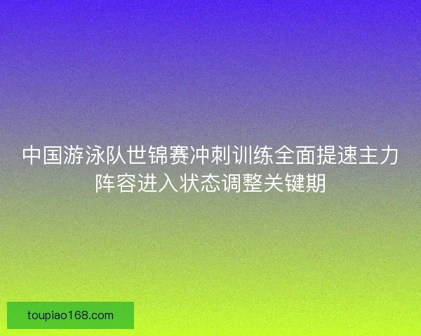 中国游泳队世锦赛冲刺训练全面提速主力阵容进入状态调整关键期