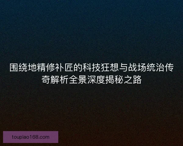 围绕地精修补匠的科技狂想与战场统治传奇解析全景深度揭秘之路