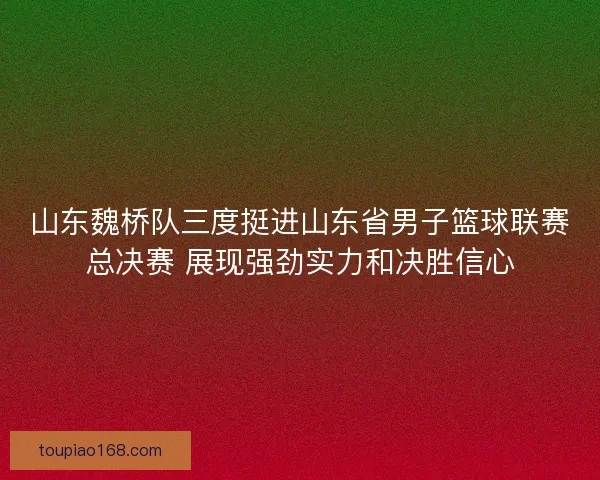 山东魏桥队三度挺进山东省男子篮球联赛总决赛 展现强劲实力和决胜信心