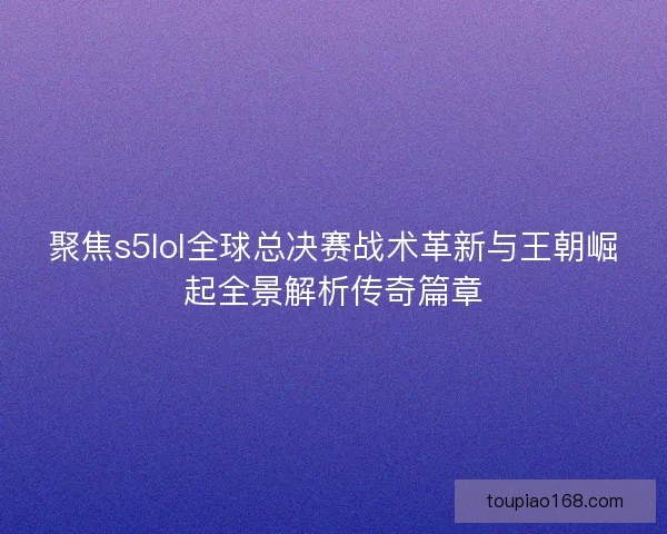 聚焦s5lol全球总决赛战术革新与王朝崛起全景解析传奇篇章