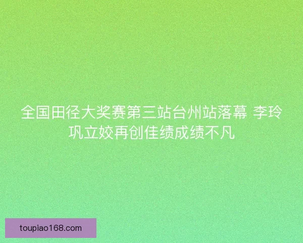 全国田径大奖赛第三站台州站落幕 李玲巩立姣再创佳绩成绩不凡