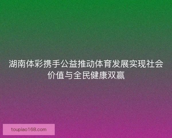 湖南体彩携手公益推动体育发展实现社会价值与全民健康双赢