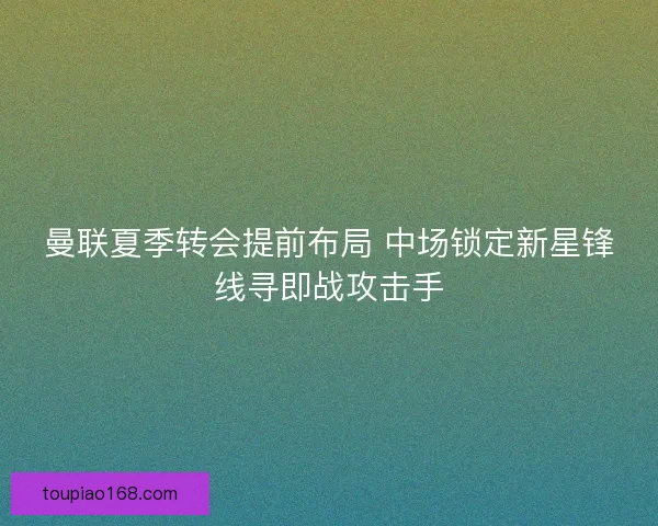 曼联夏季转会提前布局 中场锁定新星锋线寻即战攻击手 曼联夏季转会提前布局 中场锁定新星锋线寻即战攻击手