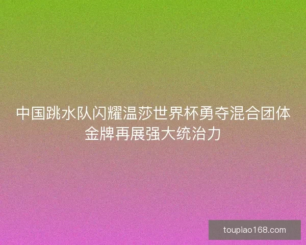 中国跳水队闪耀温莎世界杯勇夺混合团体金牌再展强大统治力 中国跳水队闪耀温莎世界杯勇夺混合团体金牌再展强大统治力