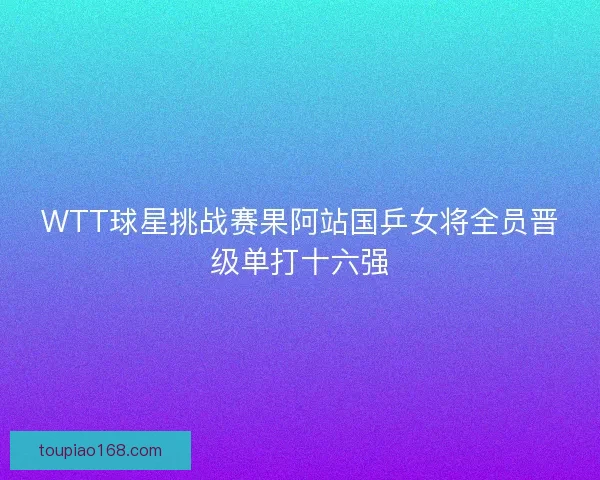 WTT球星挑战赛果阿站国乒女将全员晋级单打十六强 WTT球星挑战赛果阿站国乒女将全员晋级单打十六强