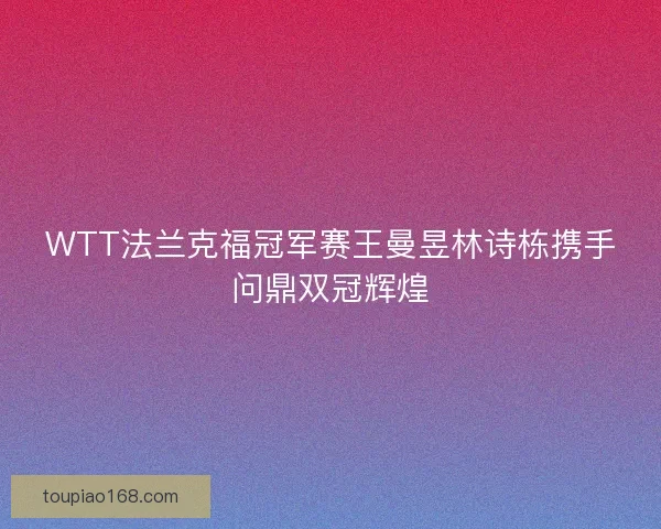 WTT法兰克福冠军赛王曼昱林诗栋携手问鼎双冠辉煌