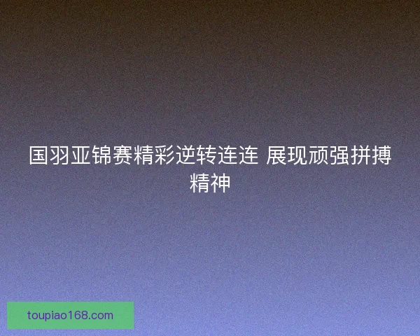 国羽亚锦赛精彩逆转连连 展现顽强拼搏精神 国羽亚锦赛精彩逆转连连 展现顽强拼搏精神