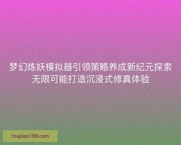 梦幻炼妖模拟器引领策略养成新纪元探索无限可能打造沉浸式修真体验