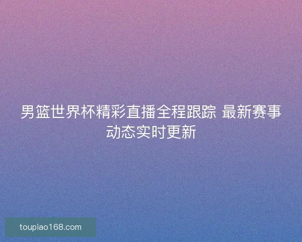 男篮世界杯精彩直播全程跟踪 最新赛事动态实时更新